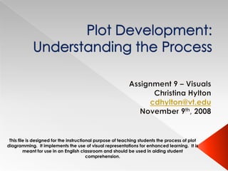 Plot Development: Understanding the Process Assignment 9 – Visuals Christina Hylton cdhylton@vt.edu November 9th, 2008 This file is designed for the instructional purpose of teaching students the process of plot diagramming.  It implements the use of visual representations for enhanced learning.  It is meant for use in an English classroom and should be used in aiding student comprehension. 