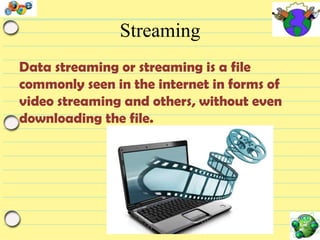 Streaming
Data streaming or streaming is a file
commonly seen in the internet in forms of
video streaming and others, without even
downloading the file.

 