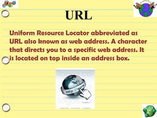 URL
Uniform Resource Locator abbreviated as
URL also known as web address. A character
that directs you to a specific web address. It
is located on top inside an address box.

 