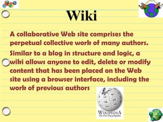 Wiki
A collaborative Web site comprises the
perpetual collective work of many authors.
Similar to a blog in structure and logic, a
wiki allows anyone to edit, delete or modify
content that has been placed on the Web
site using a browser interface, including the
work of previous authors

 