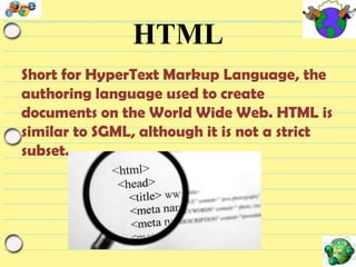 HTML
Short for HyperText Markup Language, the
authoring language used to create
documents on the World Wide Web. HTML is
similar to SGML, although it is not a strict
subset.

 