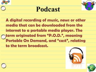 Podcast
A digital recording of music, news or other
media that can be downloaded from the
internet to a portable media player. The
term originated from “P.O.D.”, meaning
Portable On Demand, and “cast”, relating
to the term broadcast.

 