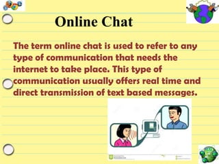 Online Chat
The term online chat is used to refer to any
type of communication that needs the
internet to take place. This type of
communication usually offers real time and
direct transmission of text based messages.

 