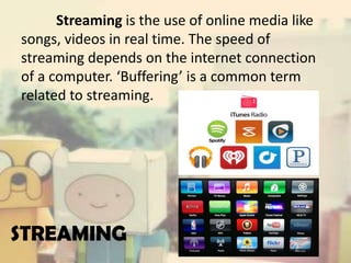 Streaming is the use of online media like
songs, videos in real time. The speed of
streaming depends on the internet connection
of a computer. ‘Buffering’ is a common term
related to streaming.

STREAMING

 