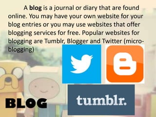 A blog is a journal or diary that are found
online. You may have your own website for your
blog entries or you may use websites that offer
blogging services for free. Popular websites for
blogging are Tumblr, Blogger and Twitter (microblogging)

BLOG

 