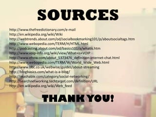 SOURCES
http://www.thefreedictionary.com/e-mail
http://en.wikipedia.org/wiki/Wiki
http://webtrends.about.com/od/socialbookmarking101/p/aboutsocialtags.htm
http://www.webopedia.com/TERM/H/HTML.html
http://podcasting.about.com/od/basics101/a/whatis.htm
http://www.voip-info.org/wiki/view/What+is+VOIP
http://www.ehow.com/about_5373476_definition-internet-chat.html
http://www.webopedia.com/TERM/W/World_Wide_Web.html
http://www.bbc.co.uk/webwise/guides/about-streaming
http://blogbasics.com/what-is-a-blog/
http://mashable.com/category/social-networking/
http://searchnetworking.techtarget.com/definition/URL
http://en.wikipedia.org/wiki/Web_feed

THANK YOU!

 