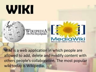 WIKI

Wiki is a web application in which people are
allowed to add, delete and modify content with
others people’s collaboration. The most popular
wiki today is Wikipedia.

 