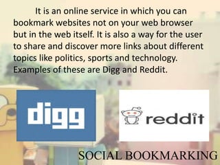 It is an online service in which you can
bookmark websites not on your web browser
but in the web itself. It is also a way for the user
to share and discover more links about different
topics like politics, sports and technology.
Examples of these are Digg and Reddit.

SOCIAL BOOKMARKING

 