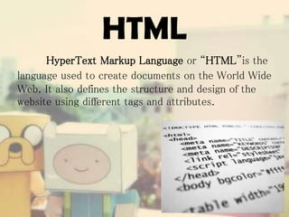 HTML
HyperText Markup Language or “HTML”is the
language used to create documents on the World Wide
Web. It also defines the structure and design of the
website using different tags and attributes.

 
