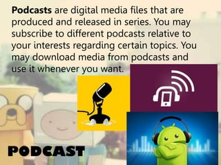Podcasts are digital media files that are
produced and released in series. You may
subscribe to different podcasts relative to
your interests regarding certain topics. You
may download media from podcasts and
use it whenever you want.

PODCAST

 