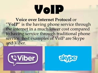 VoIP

Voice over Internet Protocol or
“VoIP” is the having phone service through
the internet in a much lower cost compared
to having service through traditional phone
service. Best examples of VoIP are Skype
and Viber.

 