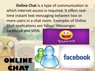 Online Chat is a type of communication in
which internet access is required. It offers realtime instant text messaging between two or
more users in a chat room. Examples of Online
Chat applications are Yahoo! Messenger,
Facebook and MSN.

ONLINE
CHAT

 