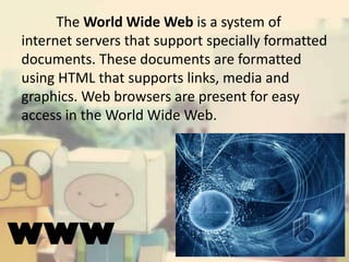 The World Wide Web is a system of
internet servers that support specially formatted
documents. These documents are formatted
using HTML that supports links, media and
graphics. Web browsers are present for easy
access in the World Wide Web.

WWW

 