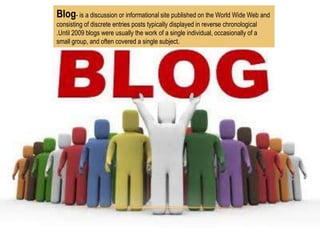 Blog- is a discussion or informational site published on the World Wide Web and
consisting of discrete entries posts typically displayed in reverse chronological
.Until 2009 blogs were usually the work of a single individual, occasionally of a
small group, and often covered a single subject.

 