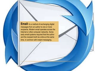 Email- Is a method of exchanging digital
messages from an author to one or more
recipients. Modern email operates across the
Internet or other computer networks. Some
early email systems required that the author
and the recipient both be online at the same
time, in common with instant messaging.

 