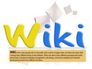 WIKI-is the most popular wiki on the public web in terms of page views, but there are many sites
running many different kinds of wiki software. Wikis can serve many different purposes both public
and private, including knowledge management, note taking, community websites and intranets.
Some permit control over different functions.

 