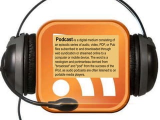 Podcast-is a digital medium consisting of
an episodic series of audio, video, PDF, or Pub
files subscribed to and downloaded through
web syndication or streamed online to a
computer or mobile device. The word is a
neologism and portmanteau derived from
"broadcast" and "pod" from the success of the
iPod, as audio podcasts are often listened to on
portable media players.

 