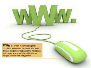WWW-Is a system of interlinked hypertext
documents accessed via the Internet. With a web
browser, one can view web pages that may contain
text, images, videos, and other multimedia and
navigate between them via hyperlinks.

 