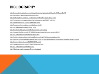 BIBLIOGRAPHY
http://www.adminesolutions.com/blog/interesting-facts-about-blogs/#.UvNFuvmSyTM
http://dictionary.reference.com/browse/blog
http://virtual-phone-systems.bestreviews.net/five-fun-facts-about-voip/
http://compnetworking.about.com/cs/voicefaxoverip/g/bldef_voip.htm
http://www.webopedia.com/TERM/W/wiki.html
http://www.merriam-webster.com/dictionary/wiki
http://en.wikipedia.org/wiki/Online_chat
http://whatis.techtarget.com/definition/social-networking
http://www.jeffbullas.com/2013/10/25/46-amazing-social-media-facts-in-2013/
http://en.wikipedia.org/wiki/World_Wide_Web
http://webtrends.about.com/od/socialbookmarking101/p/aboutsocialtags.htm
http://ibnlive.in.com/news/world-wide-web-turns-20-top-10-interesting-facts-about-the-web/388947-11.html
http://www.webopedia.com/TERM/H/HTML.html
http://www.webopedia.com/TERM/S/streaming.html
http://en.wikipedia.org/wiki/Web_feed
http://dictionary.reference.com/browse/podcast

 