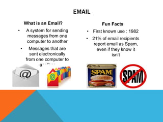 EMAIL
What is an Email?
•

A system for sending
messages from one
computer to another
•

Messages that are
sent electronically
from one computer to
another

Fun Facts
• First known use : 1982
• 21% of email recipients
report email as Spam,
even if they know it
isn’t

 