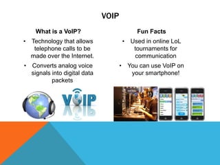 VOIP
What is a VoIP?

Fun Facts

• Technology that allows
telephone calls to be
made over the Internet.

• Used in online LoL
tournaments for
communication

• Converts analog voice
signals into digital data
packets

• You can use VoIP on
your smartphone!

 