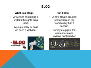 BLOG
What is a blog?

Fun Facts

• A website containing a
writer’s thoughts on a
topic.

• A new blog is created
somewhere in the
world every half a
second.

• A single entry or post
on such a website.

• Surveys suggest that
consumers read
reviews published on
blogs before buying.

 
