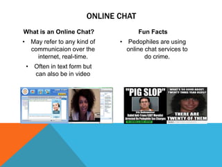 ONLINE CHAT
What is an Online Chat?

Fun Facts

• May refer to any kind of
communicaion over the
internet, real-time.

• Pedophiles are using
online chat services to
do crime.

• Often in text form but
can also be in video

 
