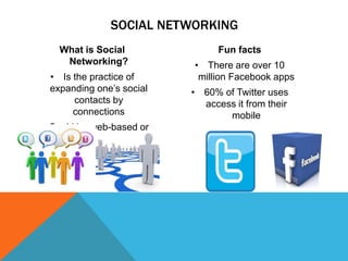 SOCIAL NETWORKING
What is Social
Networking?
• Is the practice of
expanding one’s social
contacts by
connections
• Could be web-based or
not

Fun facts
• There are over 10
million Facebook apps

• 60% of Twitter uses
access it from their
mobile

 
