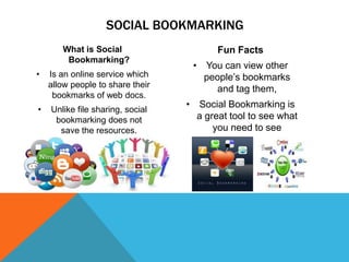 SOCIAL BOOKMARKING
What is Social
Bookmarking?
•

Is an online service which
allow people to share their
bookmarks of web docs.

•

Unlike file sharing, social
bookmarking does not
save the resources.

Fun Facts
• You can view other
people’s bookmarks
and tag them,
• Social Bookmarking is
a great tool to see what
you need to see

 