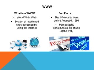 WWW
What is a WWW?

Fun Facts

• World Wide Web

• The 1st website went
online August 6, 1991

• System of Interlinked
sites accessed by
using the internet

• Pornography
constitutes a big chunk
of the web

 