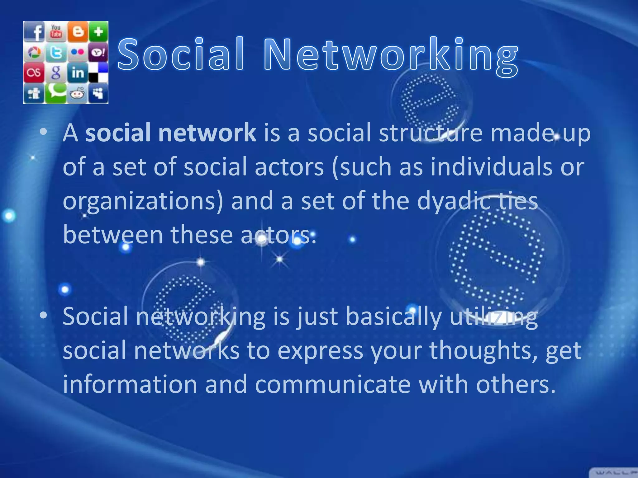 • A social network is a social structure made up
of a set of social actors (such as individuals or
organizations) and a set of the dyadic ties
between these actors.
• Social networking is just basically utilizing
social networks to express your thoughts, get
information and communicate with others.

 