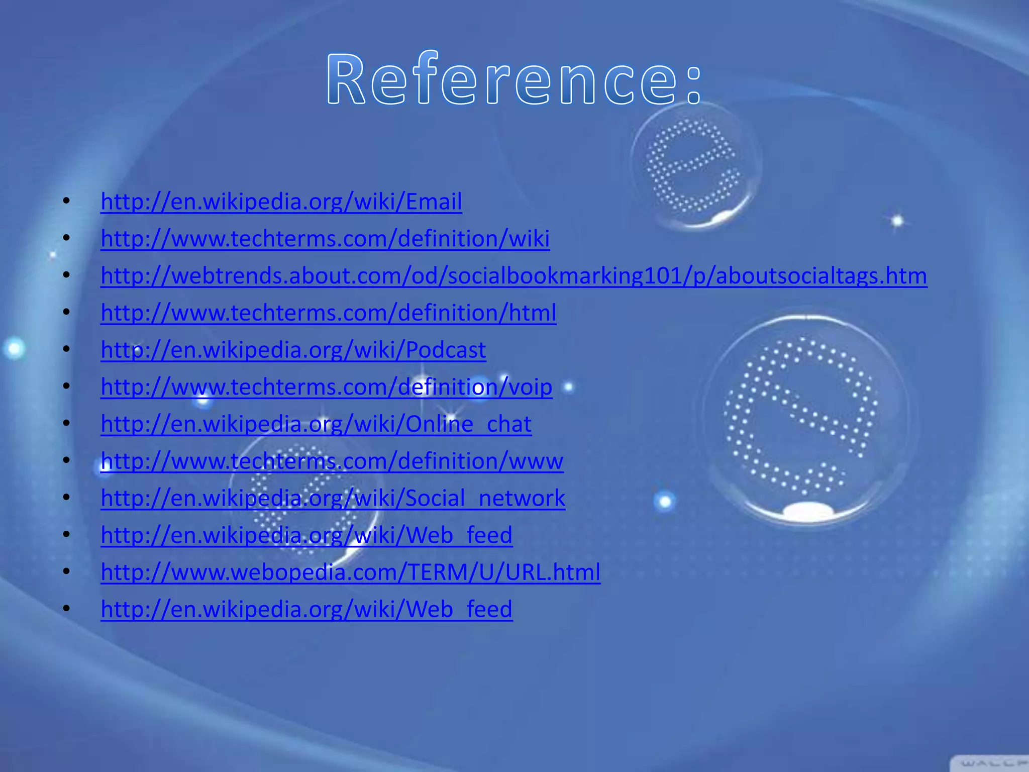 •
•
•
•
•
•
•
•
•
•
•
•

http://en.wikipedia.org/wiki/Email
http://www.techterms.com/definition/wiki
http://webtrends.about.com/od/socialbookmarking101/p/aboutsocialtags.htm
http://www.techterms.com/definition/html
http://en.wikipedia.org/wiki/Podcast
http://www.techterms.com/definition/voip
http://en.wikipedia.org/wiki/Online_chat
http://www.techterms.com/definition/www
http://en.wikipedia.org/wiki/Social_network
http://en.wikipedia.org/wiki/Web_feed
http://www.webopedia.com/TERM/U/URL.html
http://en.wikipedia.org/wiki/Web_feed

 