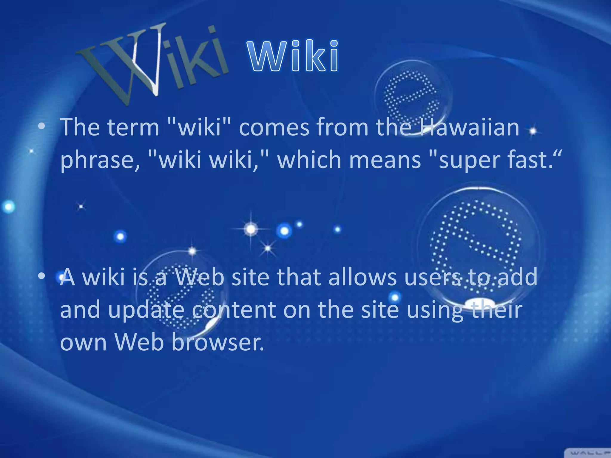 • The term "wiki" comes from the Hawaiian
phrase, "wiki wiki," which means "super fast.“

• A wiki is a Web site that allows users to add
and update content on the site using their
own Web browser.

 