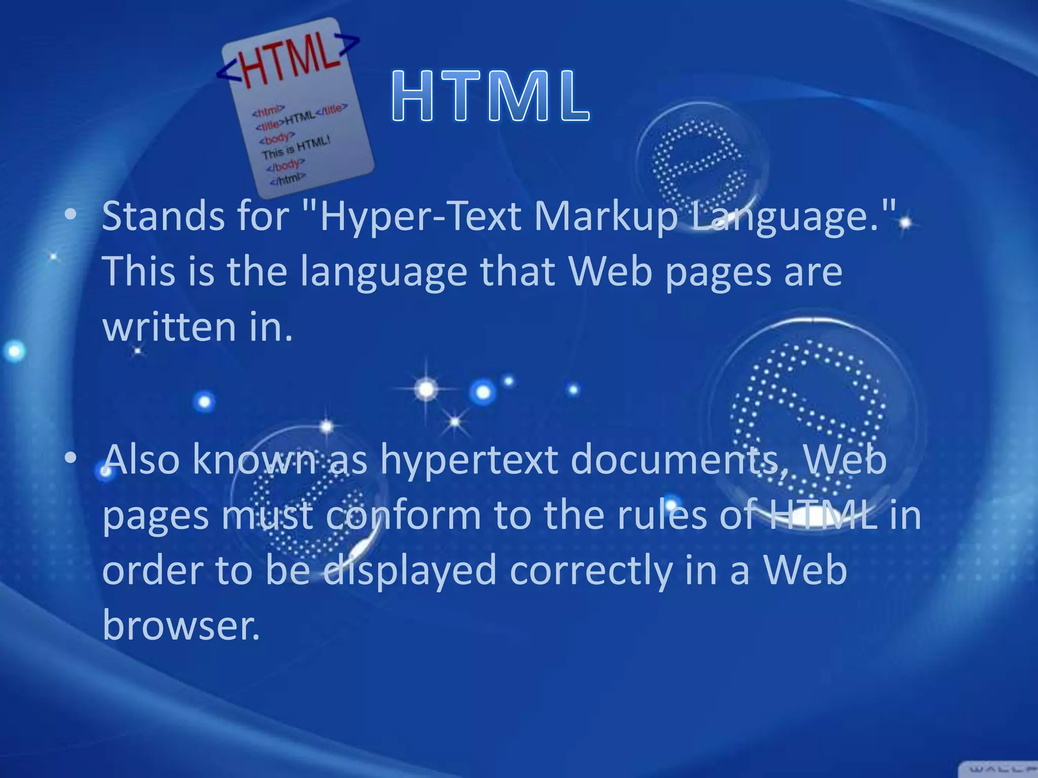 • Stands for "Hyper-Text Markup Language."
This is the language that Web pages are
written in.

• Also known as hypertext documents, Web
pages must conform to the rules of HTML in
order to be displayed correctly in a Web
browser.

 