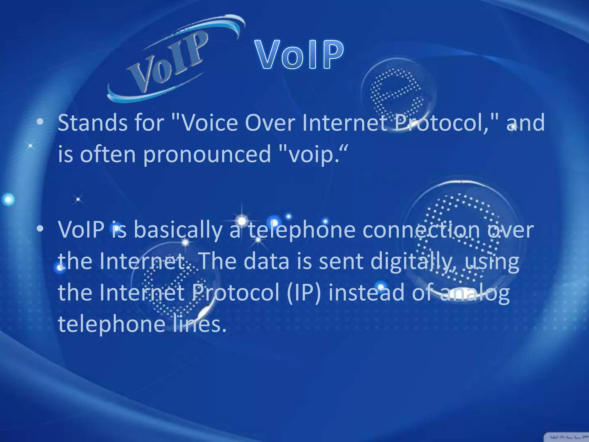 • Stands for "Voice Over Internet Protocol," and
is often pronounced "voip.“
• VoIP is basically a telephone connection over
the Internet. The data is sent digitally, using
the Internet Protocol (IP) instead of analog
telephone lines.

 