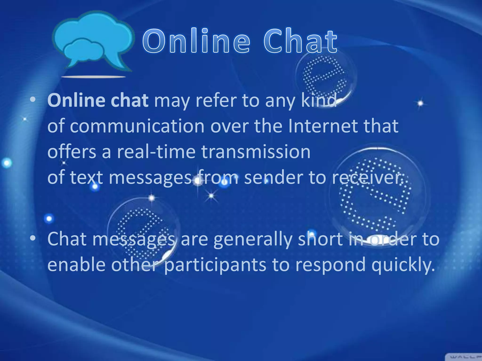 • Online chat may refer to any kind
of communication over the Internet that
offers a real-time transmission
of text messages from sender to receiver.
• Chat messages are generally short in order to
enable other participants to respond quickly.

 