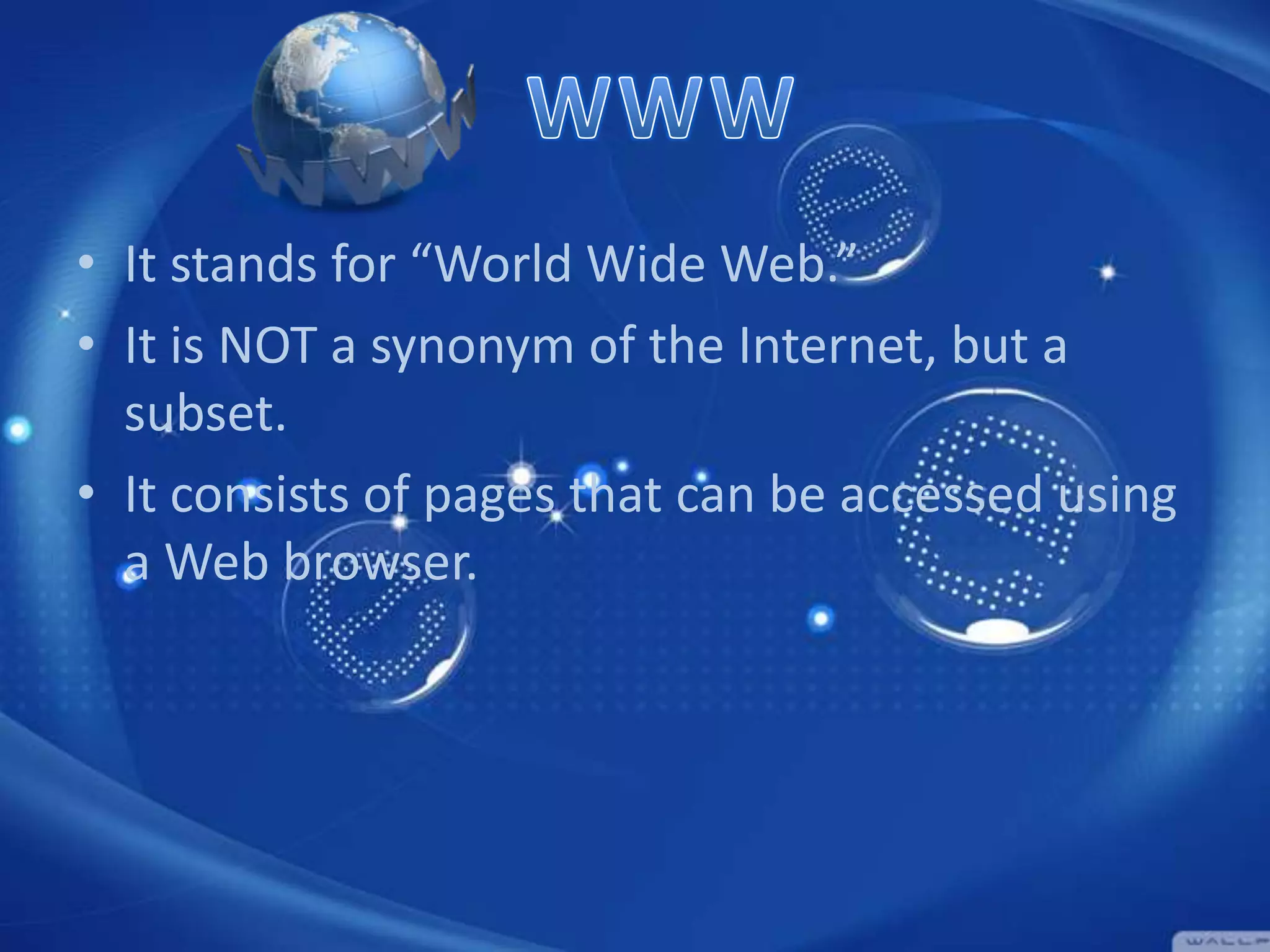 • It stands for “World Wide Web.”
• It is NOT a synonym of the Internet, but a
subset.
• It consists of pages that can be accessed using
a Web browser.

 