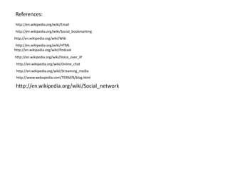 References:
http://en.wikipedia.org/wiki/Email
http://en.wikipedia.org/wiki/Social_bookmarking
http://en.wikipedia.org/wiki/Wiki
http://en.wikipedia.org/wiki/HTML
http://en.wikipedia.org/wiki/Podcast
http://en.wikipedia.org/wiki/Voice_over_IP
http://en.wikipedia.org/wiki/Online_chat
http://en.wikipedia.org/wiki/Streaming_media
http://www.webopedia.com/TERM/B/blog.html

http://en.wikipedia.org/wiki/Social_network

 