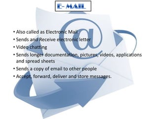• Also called as Electronic Mail• Sends and Receive electronic letter
• Video chatting
• Sends longer documentation, pictures, videos, applications
and spread sheets
• Sends a copy of email to other people
• Accept, forward, deliver and store messages.

 