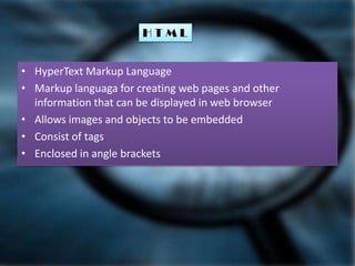 HTML
• HyperText Markup Language
• Markup languaga for creating web pages and other
information that can be displayed in web browser
• Allows images and objects to be embedded
• Consist of tags
• Enclosed in angle brackets

 