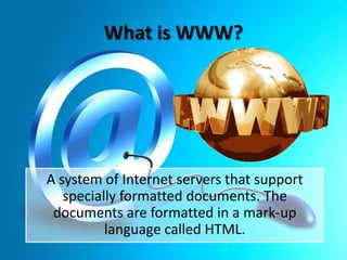 What is WWW?

A system of Internet servers that support
specially formatted documents. The
documents are formatted in a mark-up
language called HTML.

 