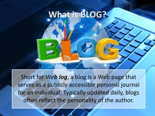 What is BLOG?

Short for Web log, a blog is a Web page that
serves as a publicly accessible personal journal
for an individual. Typically updated daily, blogs
often reflect the personality of the author.

 