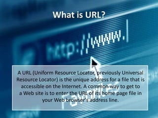 What is URL?

A URL (Uniform Resource Locator, previously Universal
Resource Locator) is the unique address for a file that is
accessible on the Internet. A common way to get to
a Web site is to enter the URL of its home page file in
your Web browser's address line.

 