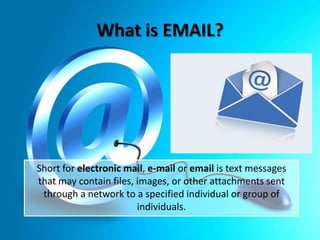 What is EMAIL?

Short for electronic mail, e-mail or email is text messages
that may contain files, images, or other attachments sent
through a network to a specified individual or group of
individuals.

 