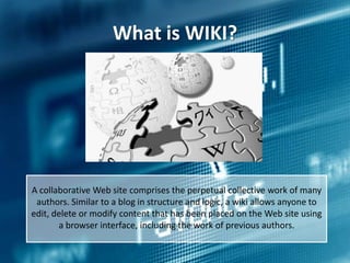 What is WIKI?

A collaborative Web site comprises the perpetual collective work of many
authors. Similar to a blog in structure and logic, a wiki allows anyone to
edit, delete or modify content that has been placed on the Web site using
a browser interface, including the work of previous authors.

 