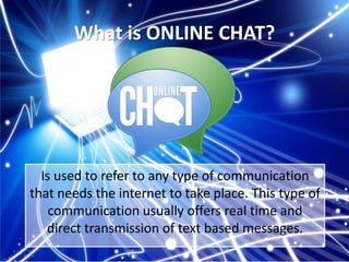 What is ONLINE CHAT?

Is used to refer to any type of communication
that needs the internet to take place. This type of
communication usually offers real time and
direct transmission of text based messages.

 