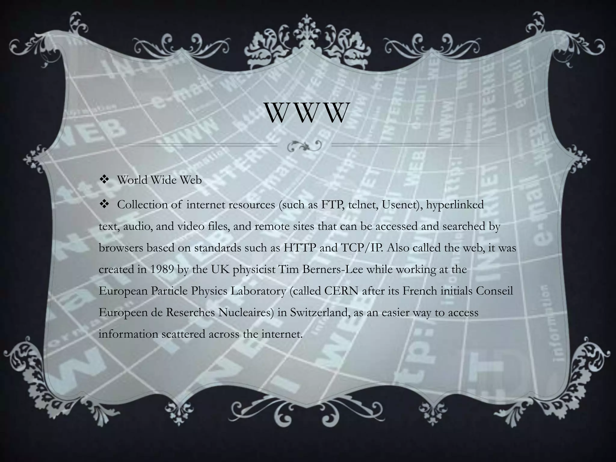 WWW
 World Wide Web
 Collection of internet resources (such as FTP, telnet, Usenet), hyperlinked
text, audio, and video files, and remote sites that can be accessed and searched by
browsers based on standards such as HTTP and TCP/IP. Also called the web, it was

created in 1989 by the UK physicist Tim Berners-Lee while working at the
European Particle Physics Laboratory (called CERN after its French initials Conseil
Europeen de Reserches Nucleaires) in Switzerland, as an easier way to access
information scattered across the internet.

 