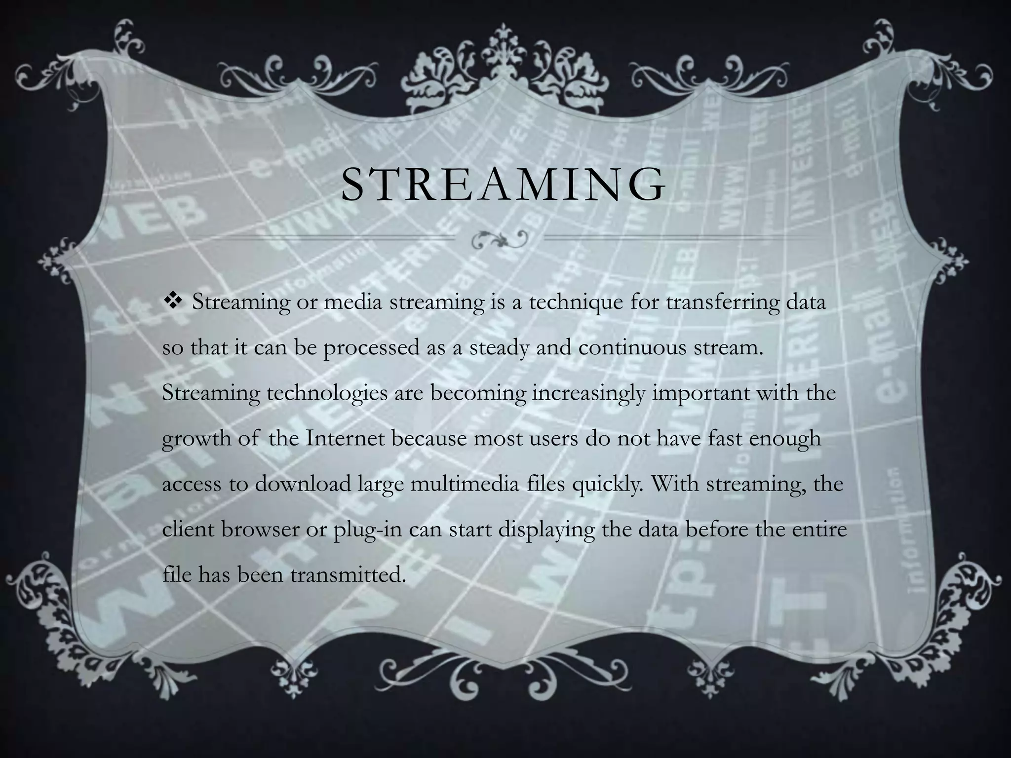 STREAMING
 Streaming or media streaming is a technique for transferring data
so that it can be processed as a steady and continuous stream.
Streaming technologies are becoming increasingly important with the

growth of the Internet because most users do not have fast enough
access to download large multimedia files quickly. With streaming, the
client browser or plug-in can start displaying the data before the entire
file has been transmitted.

 