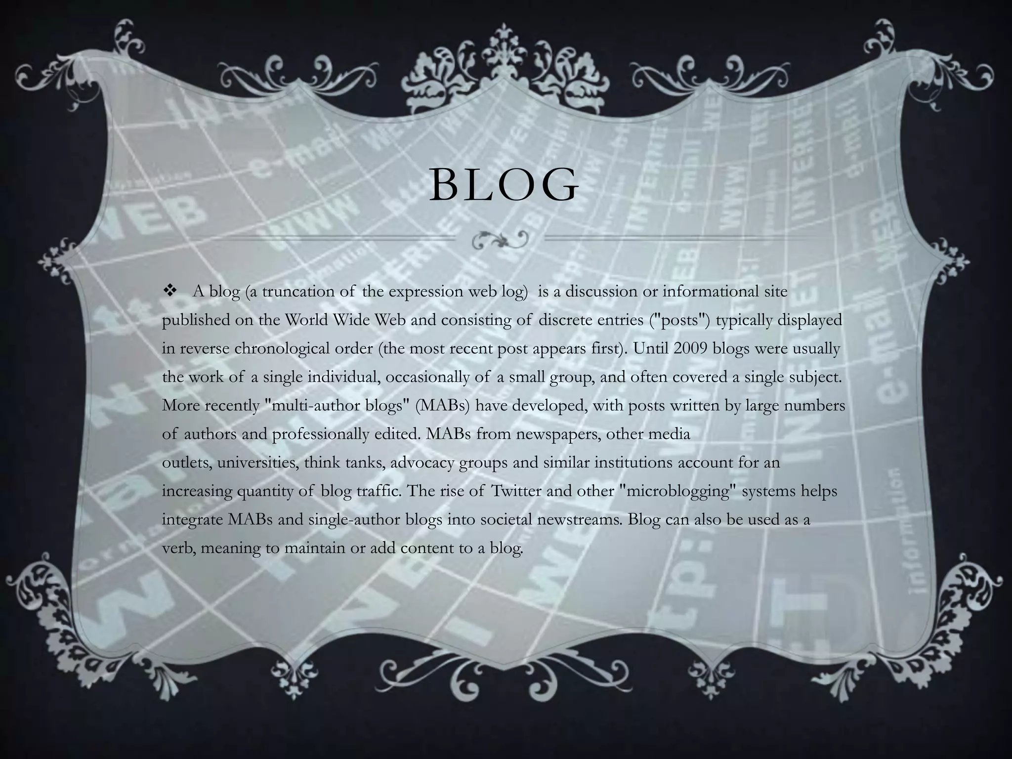 BLOG
 A blog (a truncation of the expression web log) is a discussion or informational site
published on the World Wide Web and consisting of discrete entries ("posts") typically displayed
in reverse chronological order (the most recent post appears first). Until 2009 blogs were usually
the work of a single individual, occasionally of a small group, and often covered a single subject.
More recently "multi-author blogs" (MABs) have developed, with posts written by large numbers

of authors and professionally edited. MABs from newspapers, other media
outlets, universities, think tanks, advocacy groups and similar institutions account for an
increasing quantity of blog traffic. The rise of Twitter and other "microblogging" systems helps
integrate MABs and single-author blogs into societal newstreams. Blog can also be used as a
verb, meaning to maintain or add content to a blog.

 