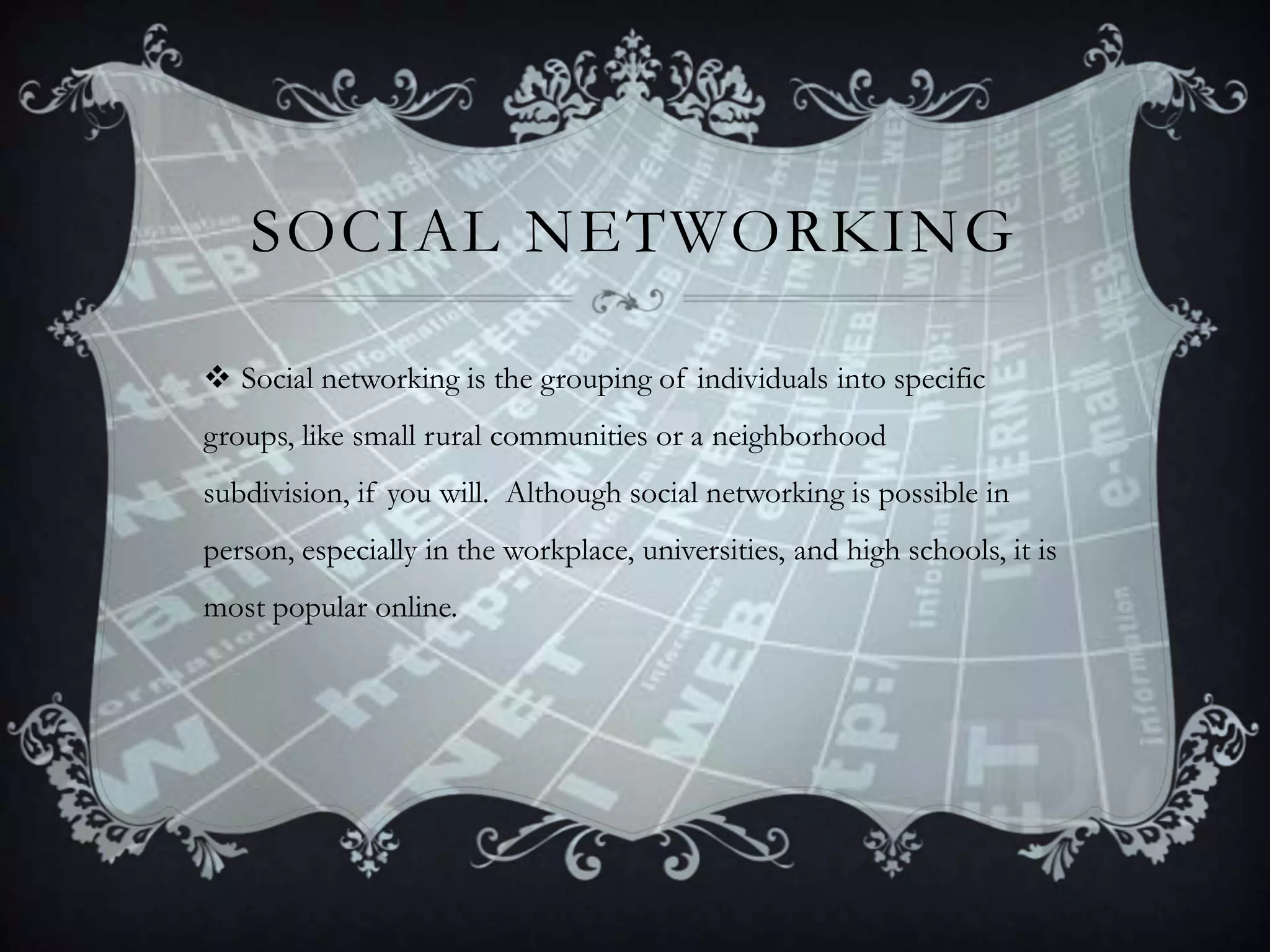SOCIAL NETWORKING
 Social networking is the grouping of individuals into specific
groups, like small rural communities or a neighborhood
subdivision, if you will. Although social networking is possible in

person, especially in the workplace, universities, and high schools, it is
most popular online.

 
